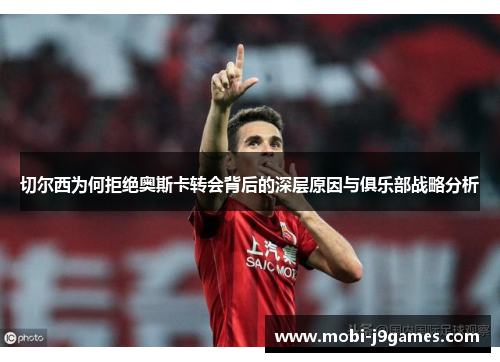 切尔西为何拒绝奥斯卡转会背后的深层原因与俱乐部战略分析