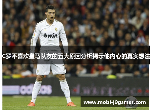 C罗不喜欢皇马队友的五大原因分析揭示他内心的真实想法