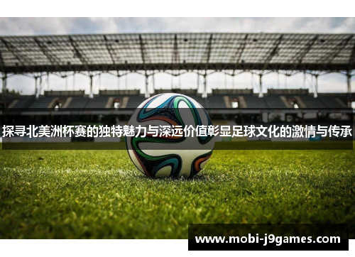 探寻北美洲杯赛的独特魅力与深远价值彰显足球文化的激情与传承