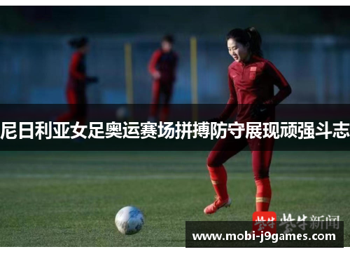 尼日利亚女足奥运赛场拼搏防守展现顽强斗志