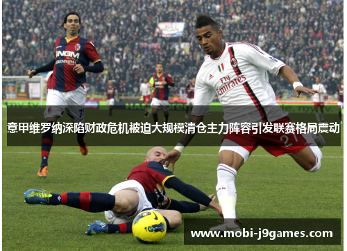 意甲维罗纳深陷财政危机被迫大规模清仓主力阵容引发联赛格局震动 意甲维罗纳深陷财政危机被迫大规模清仓主力阵容引发联赛格局震动