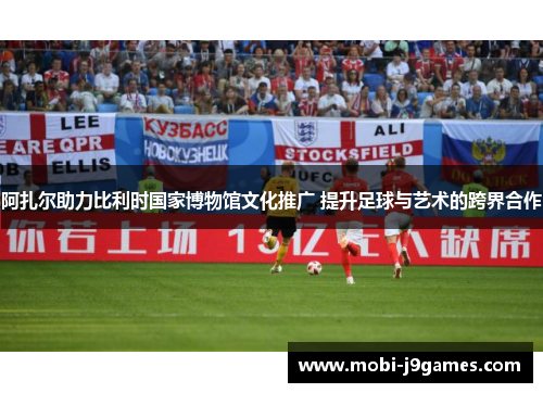 阿扎尔助力比利时国家博物馆文化推广 提升足球与艺术的跨界合作
